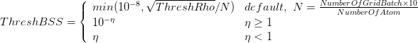 $ ThreshBSS = \left \{ \begin{array}{ll} min(10^{-8}, \sqrt{ThreshRho}/N) & default,\ N=\frac{NumberOfGridBatch\times 10}{NumberOfAtom} \\ 10^{-\eta} & \eta \geq 1 \\ \eta & \eta < 1 \end{array} \right. $